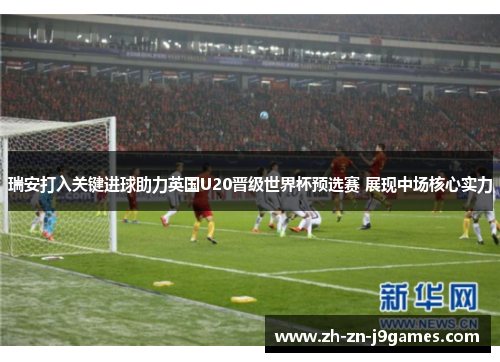 瑞安打入关键进球助力英国U20晋级世界杯预选赛 展现中场核心实力 瑞安打入关键进球助力英国U20晋级世界杯预选赛 展现中场核心实力