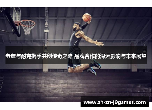 老詹与耐克携手共创传奇之路 品牌合作的深远影响与未来展望