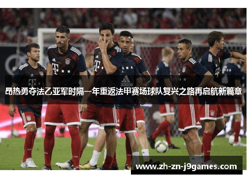 昂热勇夺法乙亚军时隔一年重返法甲赛场球队复兴之路再启航新篇章